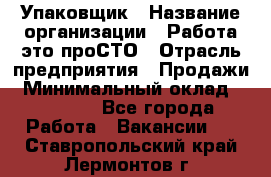 Упаковщик › Название организации ­ Работа-это проСТО › Отрасль предприятия ­ Продажи › Минимальный оклад ­ 23 500 - Все города Работа » Вакансии   . Ставропольский край,Лермонтов г.